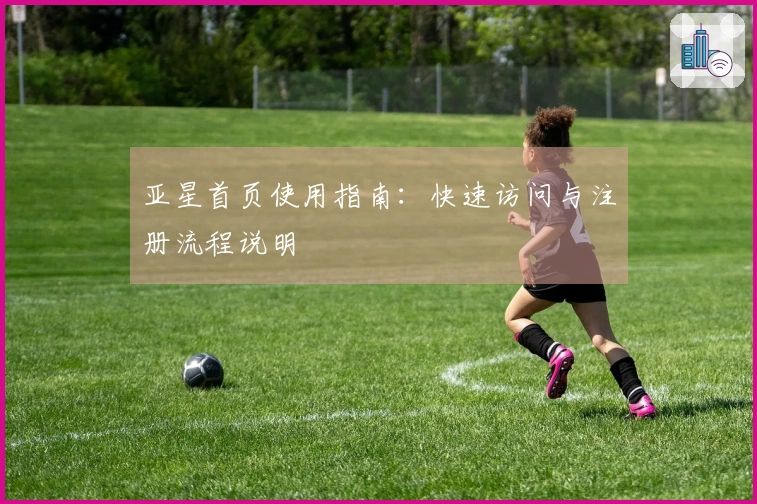 亚星首页使用指南：快速访问与注册流程说明