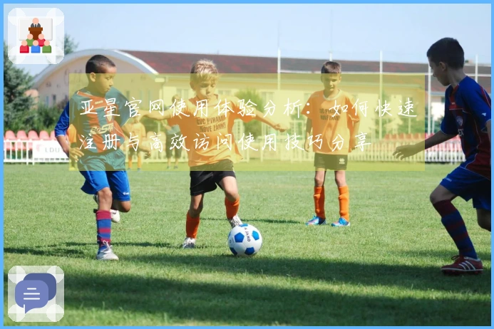 亚星官网使用体验分析：如何快速注册与高效访问使用技巧分享