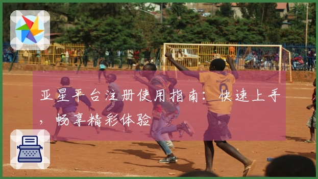 亚星平台注册使用指南：快速上手，畅享精彩体验