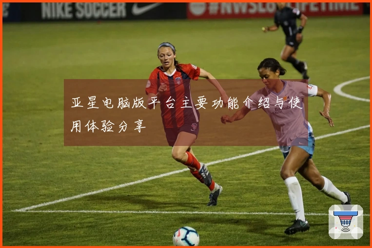 亚星电脑版平台主要功能介绍与使用体验分享