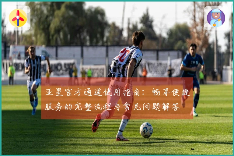 亚星官方通道使用指南：畅享便捷服务的完整流程与常见问题解答