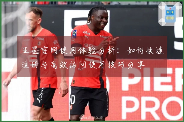 亚星官网使用体验分析：如何快速注册与高效访问使用技巧分享