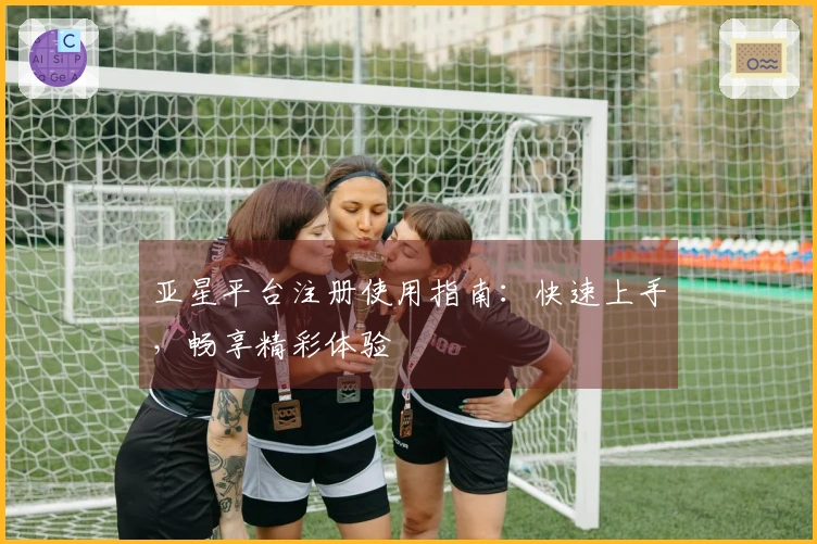 亚星平台注册使用指南：快速上手，畅享精彩体验