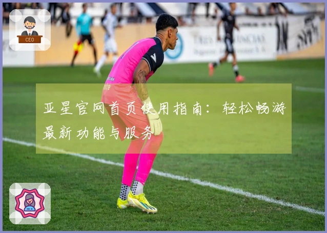 亚星官网首页使用指南:轻松畅游最新功能与服务