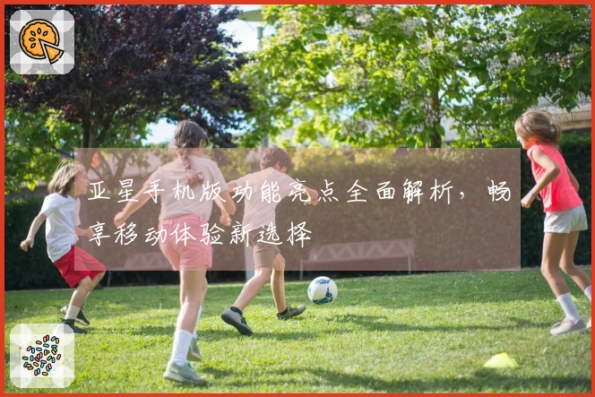 亚星手机版功能亮点全面解析,畅享移动体验新选择