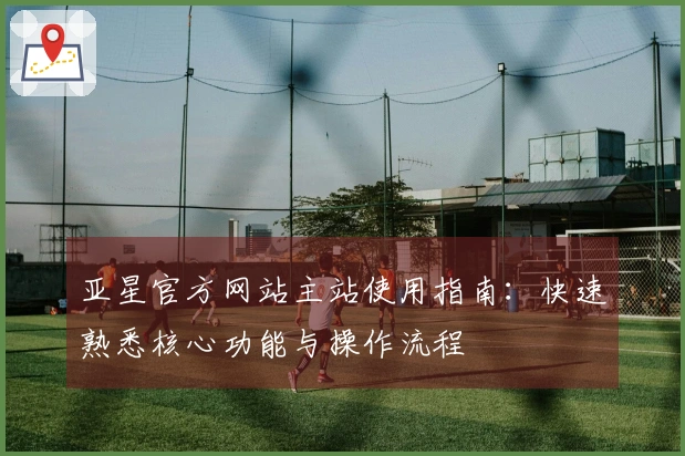 亚星官方网站主站使用指南：快速熟悉核心功能与操作流程